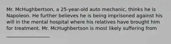 Mr. McHughbertson, a 25-year-old auto mechanic, thinks he is Napoleon. He further believes he is being imprisoned against his will in the mental hospital where his relatives have brought him for treatment. Mr. McHughbertson is most likely suffering from __________________