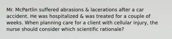 Mr. McPartlin suffered abrasions & lacerations after a car accident. He was hospitalized & was treated for a couple of weeks. When planning care for a client with cellular injury, the nurse should consider which scientific rationale?