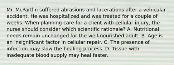 Mr. McPartlin suffered abrasions and lacerations after a vehicular accident. He was hospitalized and was treated for a couple of weeks. When planning care for a client with cellular injury, the nurse should consider which scientific rationale? A. Nutritional needs remain unchanged for the well-nourished adult. B. Age is an insignificant factor in cellular repair. C. The presence of infection may slow the healing process. D. Tissue with inadequate blood supply may heal faster.