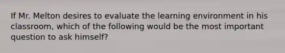 If Mr. Melton desires to evaluate the learning environment in his classroom, which of the following would be the most important question to ask himself?