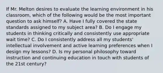 If Mr. Melton desires to evaluate the learning environment in his classroom, which of the following would be the most important question to ask himself? A. Have I fully covered the state standards assigned to my subject area? B. Do I engage my students in thinking critically and consistently use appropriate wait time? C. Do I consistently address all my students' intellectual involvement and active learning preferences when I design my lessons? D. Is my personal philosophy toward instruction and continuing education in touch with students of the 21st century?