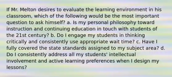 If Mr. Melton desires to evaluate the learning environment in his classroom, which of the following would be the most important question to ask himself? a. Is my personal philosophy toward instruction and continuing education in touch with students of the 21st century? b. Do I engage my students in thinking critically and consistently use appropriate wait time? c. Have I fully covered the state standards assigned to my subject area? d. Do I consistently address all my students' intellectual involvement and active learning preferences when I design my lessons?