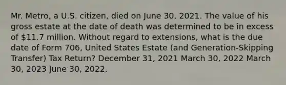 Mr. Metro, a U.S. citizen, died on June 30, 2021. The value of his gross estate at the date of death was determined to be in excess of 11.7 million. Without regard to extensions, what is the due date of Form 706, United States Estate (and Generation-Skipping Transfer) Tax Return? December 31, 2021 March 30, 2022 March 30, 2023 June 30, 2022.