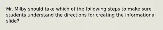 Mr. Milby should take which of the following steps to make sure students understand the directions for creating the informational slide?