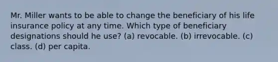 Mr. Miller wants to be able to change the beneficiary of his <a href='https://www.questionai.com/knowledge/kwvuu0uLdT-life-insurance' class='anchor-knowledge'>life insurance</a> policy at any time. Which type of beneficiary designations should he use? (a) revocable. (b) irrevocable. (c) class. (d) per capita.