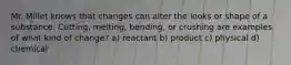 Mr. Millet knows that changes can alter the looks or shape of a substance. Cutting, melting, bending, or crushing are examples of what kind of change? a) reactant b) product c) physical d) chemical