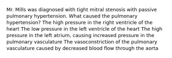 Mr. Mills was diagnosed with tight mitral stenosis with passive pulmonary hypertension. What caused the pulmonary hypertension? The high pressure in the right ventricle of the heart The low pressure in the left ventricle of the heart The high pressure in the left atrium, causing increased pressure in the pulmonary vasculature The vasoconstriction of the pulmonary vasculature caused by decreased blood flow through the aorta