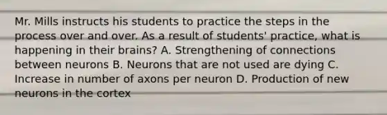 Mr. Mills instructs his students to practice the <a href='https://www.questionai.com/knowledge/kDpD5U0VN8-steps-in-the-process' class='anchor-knowledge'>steps in the process</a> over and over. As a result of​ students' practice, what is happening in their​ brains? A. Strengthening of connections between neurons B. Neurons that are not used are dying C. Increase in number of axons per neuron D. Production of new neurons in the cortex