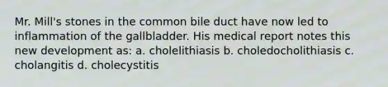 Mr. Mill's stones in the common bile duct have now led to inflammation of the gallbladder. His medical report notes this new development as: a. cholelithiasis b. choledocholithiasis c. cholangitis d. cholecystitis