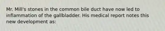 Mr. Mill's stones in the common bile duct have now led to inflammation of the gallbladder. His medical report notes this new development as: