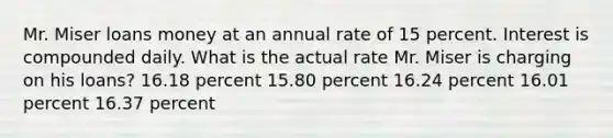 Mr. Miser loans money at an annual rate of 15 percent. Interest is compounded daily. What is the actual rate Mr. Miser is charging on his loans? 16.18 percent 15.80 percent 16.24 percent 16.01 percent 16.37 percent