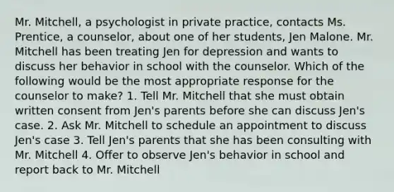 Mr. Mitchell, a psychologist in private practice, contacts Ms. Prentice, a counselor, about one of her students, Jen Malone. Mr. Mitchell has been treating Jen for depression and wants to discuss her behavior in school with the counselor. Which of the following would be the most appropriate response for the counselor to make? 1. Tell Mr. Mitchell that she must obtain written consent from Jen's parents before she can discuss Jen's case. 2. Ask Mr. Mitchell to schedule an appointment to discuss Jen's case 3. Tell Jen's parents that she has been consulting with Mr. Mitchell 4. Offer to observe Jen's behavior in school and report back to Mr. Mitchell