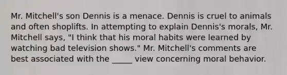 Mr. Mitchell's son Dennis is a menace. Dennis is cruel to animals and often shoplifts. In attempting to explain Dennis's morals, Mr. Mitchell says, "I think that his moral habits were learned by watching bad television shows." Mr. Mitchell's comments are best associated with the _____ view concerning moral behavior.