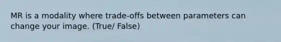 MR is a modality where trade-offs between parameters can change your image. (True/ False)