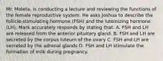 Mr. Moleta, is conducting a lecture and reviewing the functions of the female reproductive system. He asks Joshua to describe the follicle-stimulating hormone (FSH) and the luteinizing hormone (LH). Mark accurately responds by stating that: A. FSH and LH are released from the anterior pituitary gland. B. FSH and LH are secreted by the corpus luteum of the ovary C. FSH and LH are secreted by the adrenal glands D. FSH and LH stimulate the formation of milk during pregnancy.