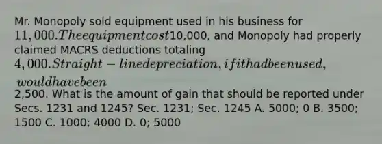 Mr. Monopoly sold equipment used in his business for 11,000. The equipment cost10,000, and Monopoly had properly claimed MACRS deductions totaling 4,000. Straight-line depreciation, if it had been used, would have been2,500. What is the amount of gain that should be reported under Secs. 1231 and 1245? Sec. 1231; Sec. 1245 A. 5000; 0 B. 3500; 1500 C. 1000; 4000 D. 0; 5000