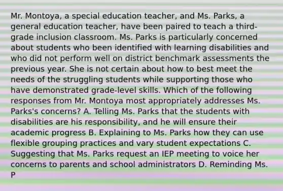 Mr. Montoya, a special education teacher, and Ms. Parks, a general education teacher, have been paired to teach a third-grade inclusion classroom. Ms. Parks is particularly concerned about students who been identified with learning disabilities and who did not perform well on district benchmark assessments the previous year. She is not certain about how to best meet the needs of the struggling students while supporting those who have demonstrated grade-level skills. Which of the following responses from Mr. Montoya most appropriately addresses Ms. Parks's concerns? A. Telling Ms. Parks that the students with disabilities are his responsibility, and he will ensure their academic progress B. Explaining to Ms. Parks how they can use flexible grouping practices and vary student expectations C. Suggesting that Ms. Parks request an IEP meeting to voice her concerns to parents and school administrators D. Reminding Ms. P