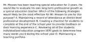 Mr. Mosses has been teaching special education for 3 years. He would like to evaluate his own long-term professional growth as a special education teacher. Which of the following strategies would likely be the most effective for Mr. Mosses to use for this purpose? A. Maintaining a record of attendance at district-level professional development B. Creating a checklist for students to complete at the end of the school year to provide feedback on their learning experience C. Reviewing all of the students individualized education program (IEP) goals to determine how many words you'd during the school year D. Maintaining a teaching portfolio