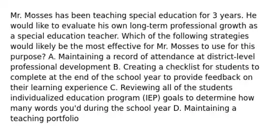 Mr. Mosses has been teaching special education for 3 years. He would like to evaluate his own long-term professional growth as a special education teacher. Which of the following strategies would likely be the most effective for Mr. Mosses to use for this purpose? A. Maintaining a record of attendance at district-level professional development B. Creating a checklist for students to complete at the end of the school year to provide feedback on their learning experience C. Reviewing all of the students individualized education program (IEP) goals to determine how many words you'd during the school year D. Maintaining a teaching portfolio