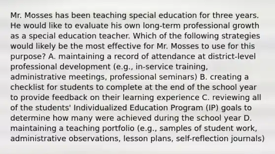 Mr. Mosses has been teaching special education for three years. He would like to evaluate his own long-term professional growth as a special education teacher. Which of the following strategies would likely be the most effective for Mr. Mosses to use for this purpose? A. maintaining a record of attendance at district-level professional development (e.g., in-service training, administrative meetings, professional seminars) B. creating a checklist for students to complete at the end of the school year to provide feedback on their learning experience C. reviewing all of the students' Individualized Education Program (IP) goals to determine how many were achieved during the school year D. maintaining a teaching portfolio (e.g., samples of student work, administrative observations, lesson plans, self-reflection journals)