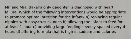 Mr. and Mrs. Baker's only daughter is diagnosed with heart failure. Which of the following interventions would be appropriate to promote optimal nutrition for the infant? a) replacing regular nipples with easy-to-suck ones b) allowing the infant to feed for at least 1 hour c) providing large feedings evenly spaced every 4 hours d) offering formula that is high in sodium and calories