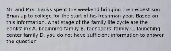 Mr. and Mrs. Banks spent the weekend bringing their eldest son Brian up to college for the start of his freshman year. Based on this information, what stage of the family life cycle are the Banks' in? A. beginning family B. teenagers' family C. launching center family D. you do not have sufficient information to answer the question