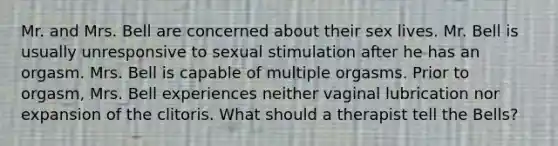 Mr. and Mrs. Bell are concerned about their sex lives. Mr. Bell is usually unresponsive to sexual stimulation after he has an orgasm. Mrs. Bell is capable of multiple orgasms. Prior to orgasm, Mrs. Bell experiences neither vaginal lubrication nor expansion of the clitoris. What should a therapist tell the Bells?