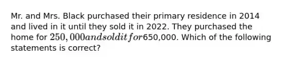 Mr. and Mrs. Black purchased their primary residence in 2014 and lived in it until they sold it in 2022. They purchased the home for 250,000 and sold it for650,000. Which of the following statements is correct?