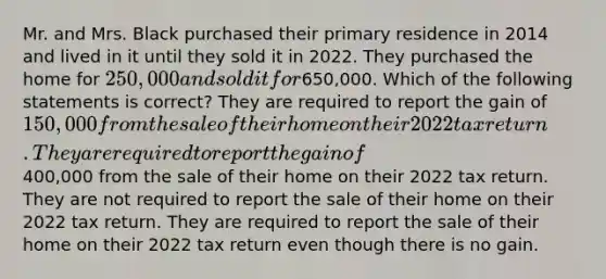 Mr. and Mrs. Black purchased their primary residence in 2014 and lived in it until they sold it in 2022. They purchased the home for 250,000 and sold it for650,000. Which of the following statements is correct? They are required to report the gain of 150,000 from the sale of their home on their 2022 tax return. They are required to report the gain of400,000 from the sale of their home on their 2022 tax return. They are not required to report the sale of their home on their 2022 tax return. They are required to report the sale of their home on their 2022 tax return even though there is no gain.