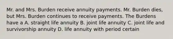 Mr. and Mrs. Burden receive annuity payments. Mr. Burden dies, but Mrs. Burden continues to receive payments. The Burdens have a A. straight life annuity B. joint life annuity C. joint life and survivorship annuity D. life annuity with period certain