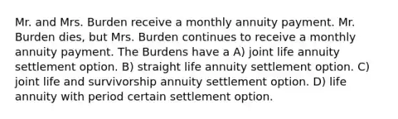 Mr. and Mrs. Burden receive a monthly annuity payment. Mr. Burden dies, but Mrs. Burden continues to receive a monthly annuity payment. The Burdens have a A) joint life annuity settlement option. B) straight life annuity settlement option. C) joint life and survivorship annuity settlement option. D) life annuity with period certain settlement option.