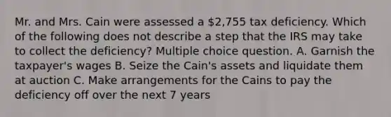 Mr. and Mrs. Cain were assessed a 2,755 tax deficiency. Which of the following does not describe a step that the IRS may take to collect the deficiency? Multiple choice question. A. Garnish the taxpayer's wages B. Seize the Cain's assets and liquidate them at auction C. Make arrangements for the Cains to pay the deficiency off over the next 7 years