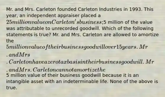 Mr. and Mrs. Carleton founded Carleton Industries in 1993. This year, an independent appraiser placed a 25 million value on Carleton's business;5 million of the value was attributable to unrecorded goodwill. Which of the following statements is true? Mr. and Mrs. Carleton are allowed to amortize the 5 million value of their business goodwill over 15 years. Mr. and Mrs. Carleton have a zero tax basis in their business goodwill. Mr. and Mrs. Carleton cannot amortize the5 million value of their business goodwill because it is an intangible asset with an indeterminable life. None of the above is true.