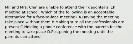 Mr. and Mrs. Chin are unable to attend their daughter's IEP meeting at school. Which of the following is an acceptable alternative for a face-to-face meeting? A.Having the meeting take place without them B.Making sure all the professionals are present C.Holding a phone conference with the parents for the meeting to take place D.Postponing the meeting until the parents can attend