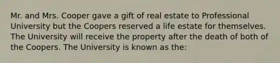 Mr. and Mrs. Cooper gave a gift of real estate to Professional University but the Coopers reserved a life estate for themselves. The University will receive the property after the death of both of the Coopers. The University is known as the: