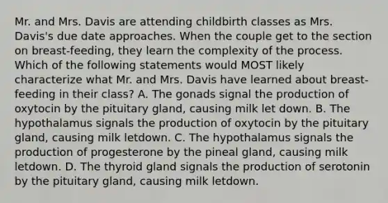 Mr. and Mrs. Davis are attending childbirth classes as Mrs. Davis's due date approaches. When the couple get to the section on breast-feeding, they learn the complexity of the process. Which of the following statements would MOST likely characterize what Mr. and Mrs. Davis have learned about breast-feeding in their class? A. The gonads signal the production of oxytocin by the pituitary gland, causing milk let down. B. The hypothalamus signals the production of oxytocin by the pituitary gland, causing milk letdown. C. The hypothalamus signals the production of progesterone by the pineal gland, causing milk letdown. D. The thyroid gland signals the production of serotonin by the pituitary gland, causing milk letdown.