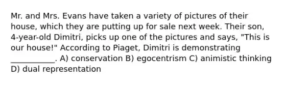 Mr. and Mrs. Evans have taken a variety of pictures of their house, which they are putting up for sale next week. Their son, 4-year-old Dimitri, picks up one of the pictures and says, "This is our house!" According to Piaget, Dimitri is demonstrating ___________. A) conservation B) egocentrism C) animistic thinking D) dual representation