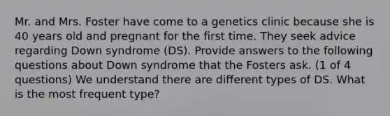 Mr. and Mrs. Foster have come to a genetics clinic because she is 40 years old and pregnant for the first time. They seek advice regarding Down syndrome (DS). Provide answers to the following questions about Down syndrome that the Fosters ask. (1 of 4 questions) We understand there are different types of DS. What is the most frequent type?