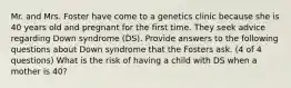 Mr. and Mrs. Foster have come to a genetics clinic because she is 40 years old and pregnant for the first time. They seek advice regarding Down syndrome (DS). Provide answers to the following questions about Down syndrome that the Fosters ask. (4 of 4 questions) What is the risk of having a child with DS when a mother is 40?