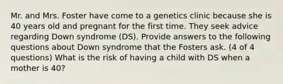 Mr. and Mrs. Foster have come to a genetics clinic because she is 40 years old and pregnant for the first time. They seek advice regarding Down syndrome (DS). Provide answers to the following questions about Down syndrome that the Fosters ask. (4 of 4 questions) What is the risk of having a child with DS when a mother is 40?