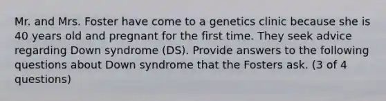 Mr. and Mrs. Foster have come to a genetics clinic because she is 40 years old and pregnant for the first time. They seek advice regarding Down syndrome (DS). Provide answers to the following questions about Down syndrome that the Fosters ask. (3 of 4 questions)