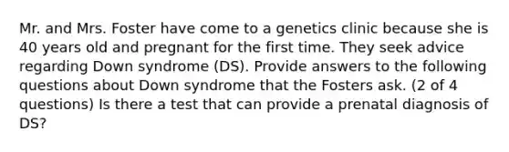 Mr. and Mrs. Foster have come to a genetics clinic because she is 40 years old and pregnant for the first time. They seek advice regarding Down syndrome (DS). Provide answers to the following questions about Down syndrome that the Fosters ask. (2 of 4 questions) Is there a test that can provide a prenatal diagnosis of DS?