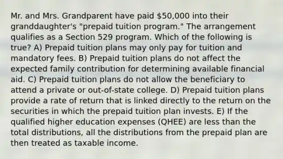 Mr. and Mrs. Grandparent have paid 50,000 into their granddaughter's "prepaid tuition program." The arrangement qualifies as a Section 529 program. Which of the following is true? A) Prepaid tuition plans may only pay for tuition and mandatory fees. B) Prepaid tuition plans do not affect the expected family contribution for determining available financial aid. C) Prepaid tuition plans do not allow the beneficiary to attend a private or out-of-state college. D) Prepaid tuition plans provide a rate of return that is linked directly to the return on the securities in which the prepaid tuition plan invests. E) If the qualified higher education expenses (QHEE) are less than the total distributions, all the distributions from the prepaid plan are then treated as taxable income.