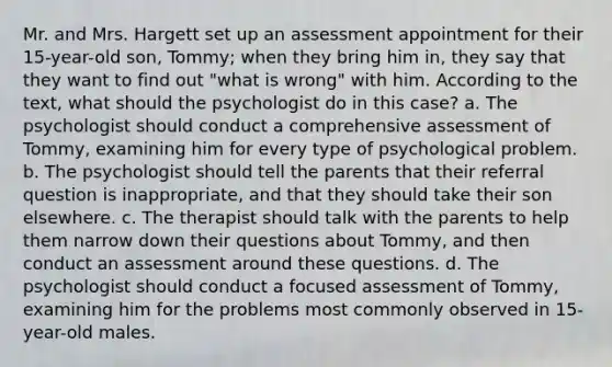 Mr. and Mrs. Hargett set up an assessment appointment for their 15-year-old son, Tommy; when they bring him in, they say that they want to find out "what is wrong" with him. According to the text, what should the psychologist do in this case? a. The psychologist should conduct a comprehensive assessment of Tommy, examining him for every type of psychological problem. b. The psychologist should tell the parents that their referral question is inappropriate, and that they should take their son elsewhere. c. The therapist should talk with the parents to help them narrow down their questions about Tommy, and then conduct an assessment around these questions. d. The psychologist should conduct a focused assessment of Tommy, examining him for the problems most commonly observed in 15-year-old males.