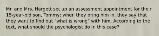 Mr. and Mrs. Hargett set up an assessment appointment for their 15-year-old son, Tommy; when they bring him in, they say that they want to find out "what is wrong" with him. According to the text, what should the psychologist do in this case?