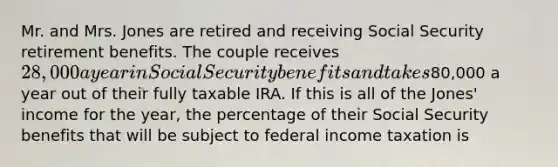 Mr. and Mrs. Jones are retired and receiving Social Security retirement benefits. The couple receives 28,000 a year in Social Security benefits and takes80,000 a year out of their fully taxable IRA. If this is all of the Jones' income for the year, the percentage of their Social Security benefits that will be subject to federal income taxation is