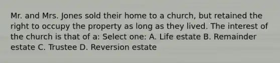 Mr. and Mrs. Jones sold their home to a church, but retained the right to occupy the property as long as they lived. The interest of the church is that of a: Select one: A. Life estate B. Remainder estate C. Trustee D. Reversion estate