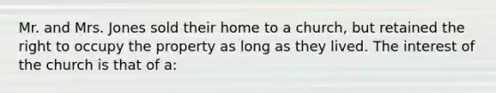 Mr. and Mrs. Jones sold their home to a church, but retained the right to occupy the property as long as they lived. The interest of the church is that of a: