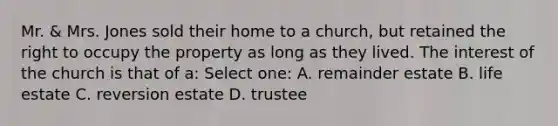 Mr. & Mrs. Jones sold their home to a church, but retained the right to occupy the property as long as they lived. The interest of the church is that of a: Select one: A. remainder estate B. life estate C. reversion estate D. trustee