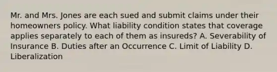 Mr. and Mrs. Jones are each sued and submit claims under their homeowners policy. What liability condition states that coverage applies separately to each of them as insureds? A. Severability of Insurance B. Duties after an Occurrence C. Limit of Liability D. Liberalization